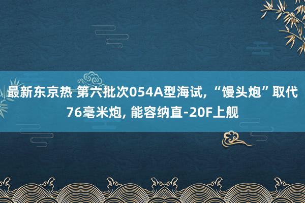 最新东京热 第六批次054A型海试， “馒头炮”取代76毫米炮， 能容纳直-20F上舰