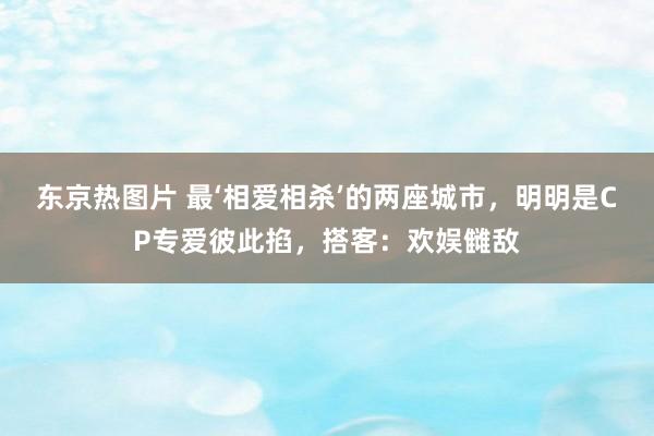 东京热图片 最‘相爱相杀’的两座城市，明明是CP专爱彼此掐，搭客：欢娱雠敌