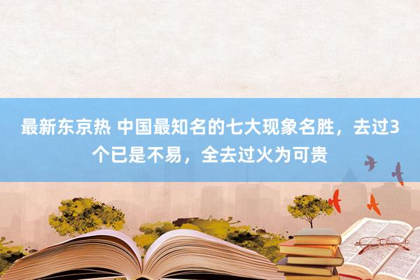 最新东京热 中国最知名的七大现象名胜，去过3个已是不易，全去过火为可贵