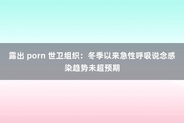 露出 porn 世卫组织：冬季以来急性呼吸说念感染趋势未超预期