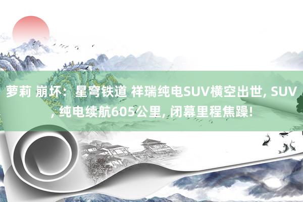 萝莉 崩坏：星穹铁道 祥瑞纯电SUV横空出世， SUV， 纯电续航605公里， 闭幕里程焦躁!