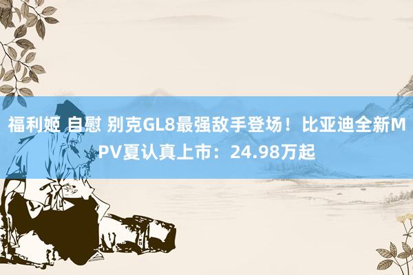 福利姬 自慰 别克GL8最强敌手登场！比亚迪全新MPV夏认真上市：24.98万起