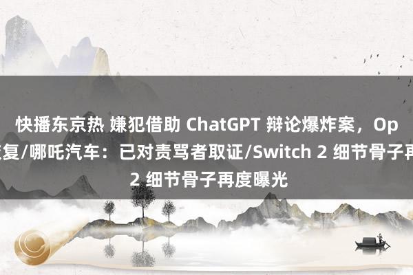 快播东京热 嫌犯借助 ChatGPT 辩论爆炸案，OpenAI 恢复/哪吒汽车：已对责骂者取证/Switch 2 细节骨子再度曝光