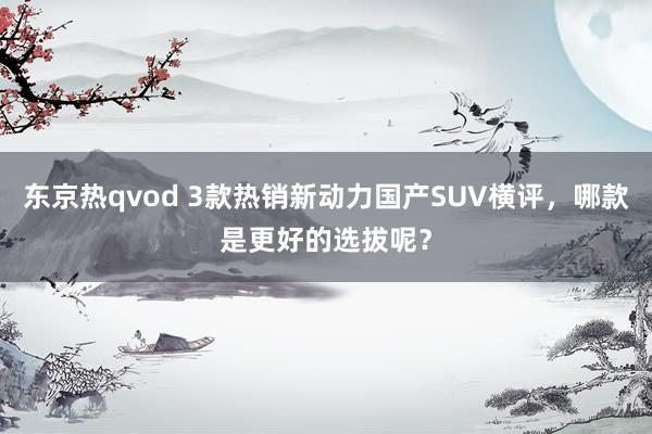 东京热qvod 3款热销新动力国产SUV横评，哪款是更好的选拔呢？