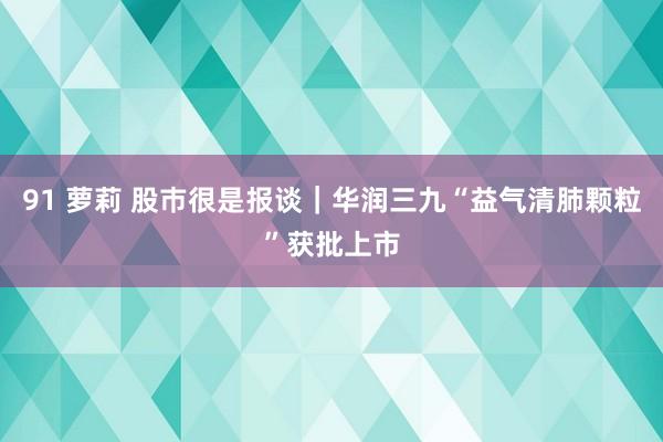 91 萝莉 股巿很是报谈｜华润三九“益气清肺颗粒”获批上市