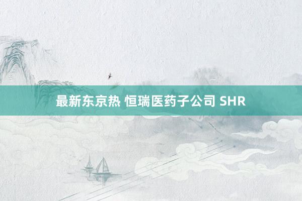 最新东京热 恒瑞医药子公司 SHR