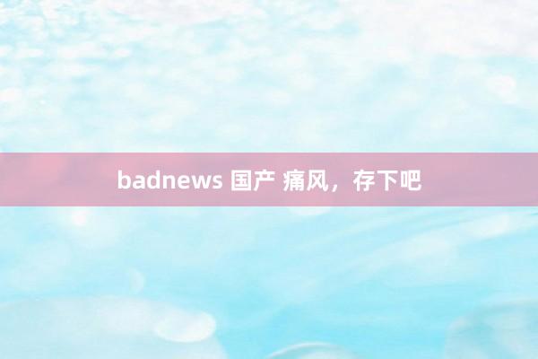 badnews 国产 痛风，存下吧