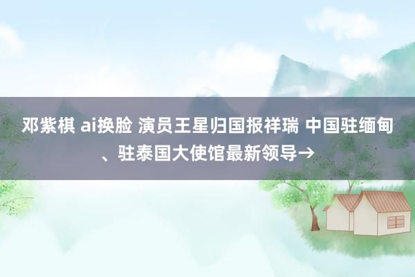 邓紫棋 ai换脸 演员王星归国报祥瑞 中国驻缅甸、驻泰国大使馆最新领导→