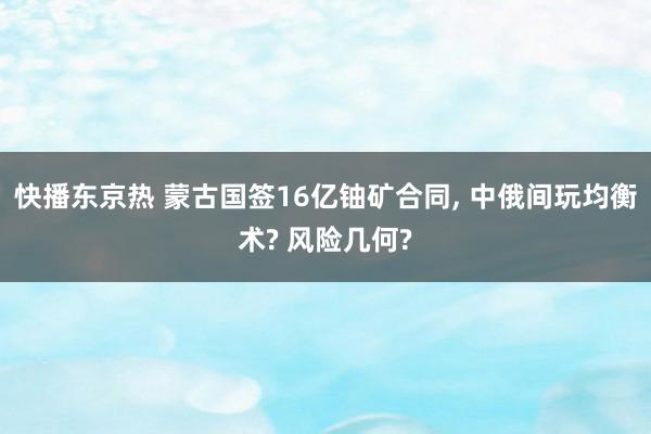 快播东京热 蒙古国签16亿铀矿合同， 中俄间玩均衡术? 风险几何?