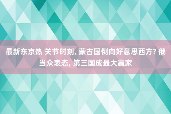 最新东京热 关节时刻， 蒙古国倒向好意思西方? 俄当众表态， 第三国成最大赢家