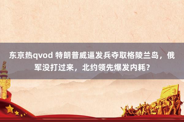 东京热qvod 特朗普威逼发兵夺取格陵兰岛，俄军没打过来，北约领先爆发内耗？