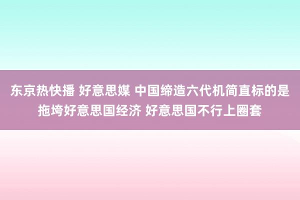 东京热快播 好意思媒 中国缔造六代机简直标的是拖垮好意思国经济 好意思国不行上圈套