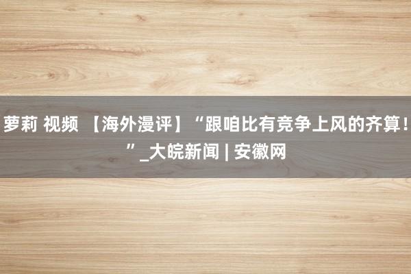 萝莉 视频 【海外漫评】“跟咱比有竞争上风的齐算！”_大皖新闻 | 安徽网