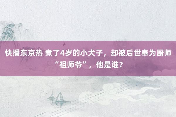 快播东京热 煮了4岁的小犬子，却被后世奉为厨师“祖师爷”，他是谁？