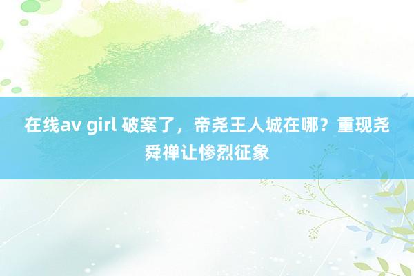 在线av girl 破案了，帝尧王人城在哪？重现尧舜禅让惨烈征象