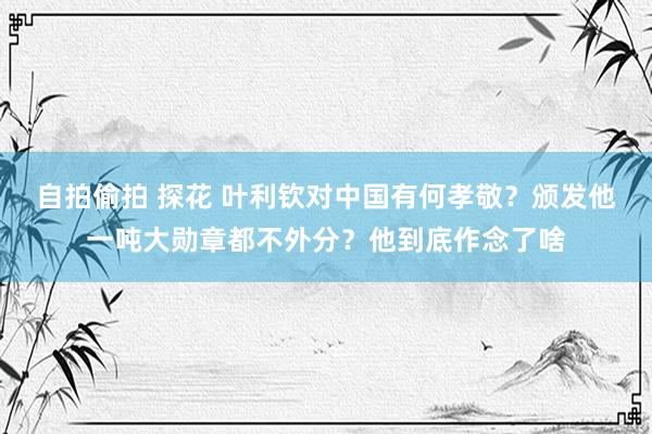 自拍偷拍 探花 叶利钦对中国有何孝敬？颁发他一吨大勋章都不外分？他到底作念了啥