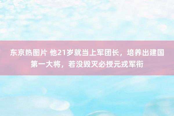 东京热图片 他21岁就当上军团长，培养出建国第一大将，若没毁灭必授元戎军衔