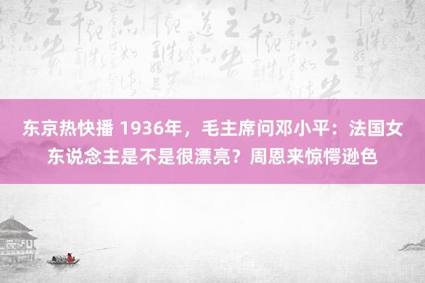 东京热快播 1936年，毛主席问邓小平：法国女东说念主是不是很漂亮？周恩来惊愕逊色