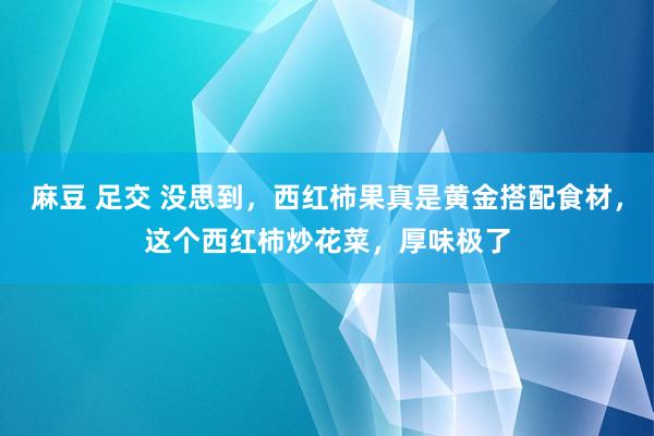 麻豆 足交 没思到，西红柿果真是黄金搭配食材，这个西红柿炒花菜，厚味极了