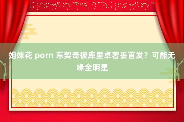 姐妹花 porn 东契奇被库里卓著丢首发？可能无缘全明星