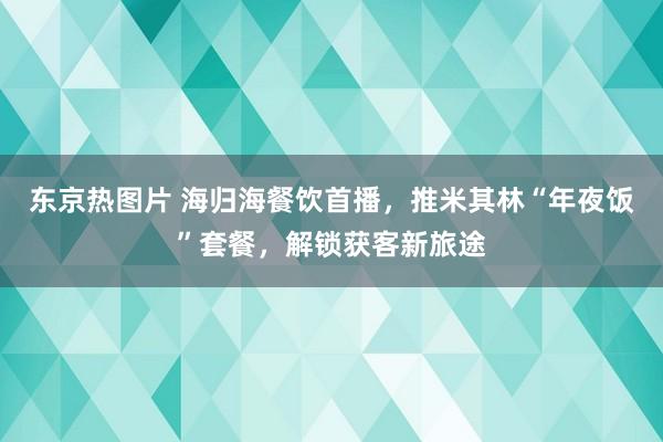 东京热图片 海归海餐饮首播，推米其林“年夜饭”套餐，解锁获客新旅途