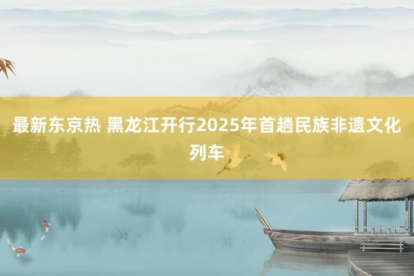 最新东京热 黑龙江开行2025年首趟民族非遗文化列车