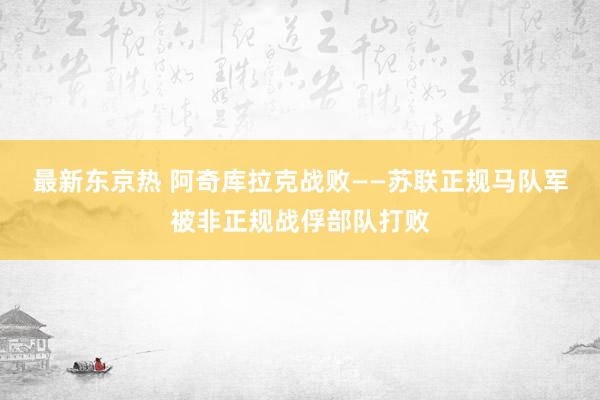 最新东京热 阿奇库拉克战败——苏联正规马队军被非正规战俘部队打败