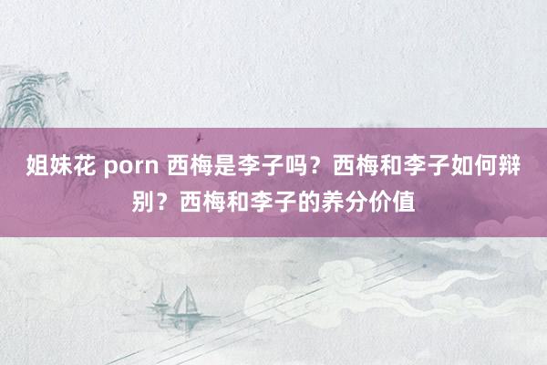 姐妹花 porn 西梅是李子吗？西梅和李子如何辩别？西梅和李子的养分价值