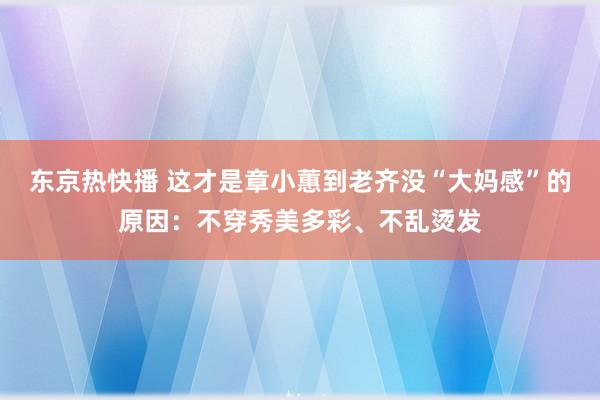 东京热快播 这才是章小蕙到老齐没“大妈感”的原因：不穿秀美多彩、不乱烫发