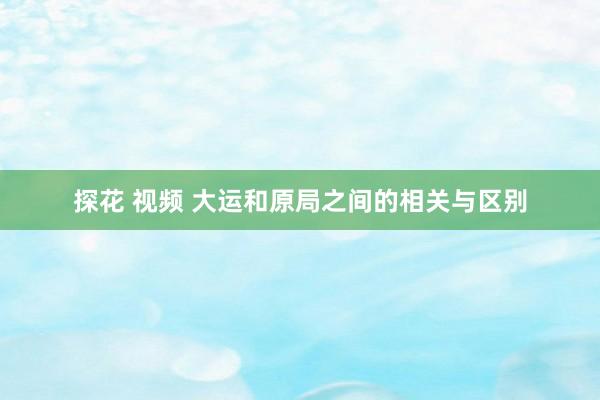 探花 视频 大运和原局之间的相关与区别