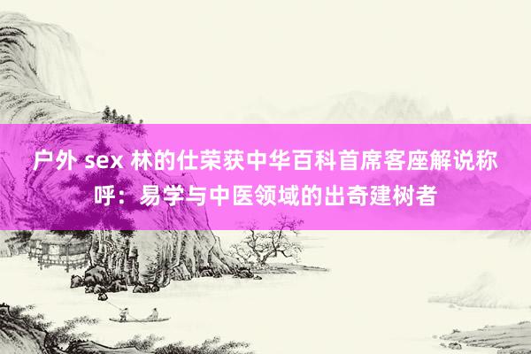 户外 sex 林的仕荣获中华百科首席客座解说称呼：易学与中医领域的出奇建树者