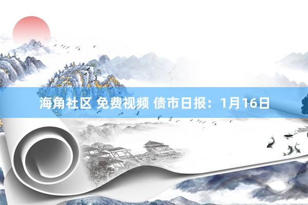 海角社区 免费视频 债市日报：1月16日