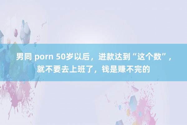 男同 porn 50岁以后，进款达到“这个数”，就不要去上班了，钱是赚不完的